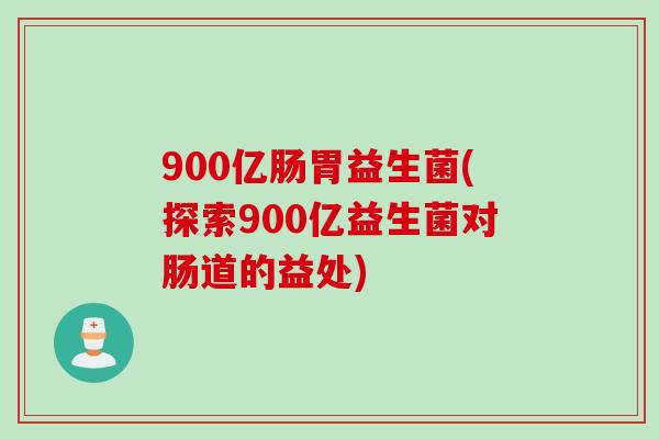 900亿肠胃益生菌(探索900亿益生菌对肠道的益处) 900亿肠胃益生菌(探索900亿益生菌对肠道的益处)