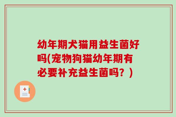 幼年期犬猫用益生菌好吗(宠物狗猫幼年期有必要补充益生菌吗？)
