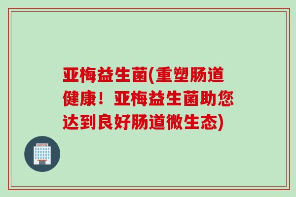 亚梅益生菌(重塑肠道健康！亚梅益生菌助您达到良好肠道微生态)