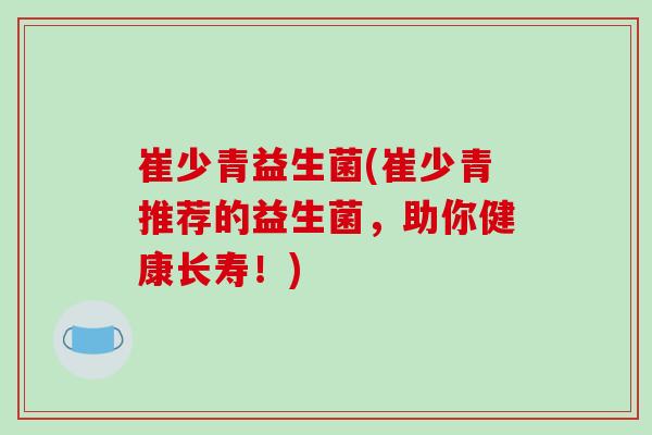 崔少青益生菌(崔少青推荐的益生菌，助你健康长寿！)