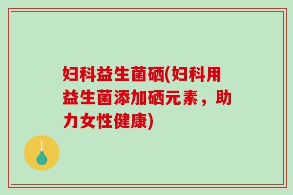 妇科益生菌硒(妇科用益生菌添加硒元素，助力女性健康)