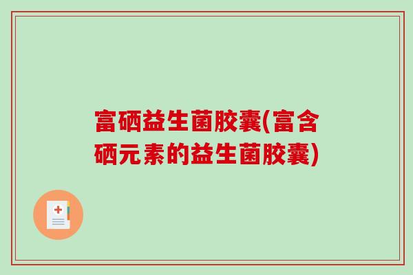 富硒益生菌胶囊(富含硒元素的益生菌胶囊) 富硒益生菌胶囊(富含硒元素的益生菌胶囊)