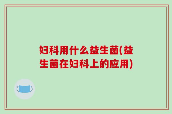 妇科用什么益生菌(益生菌在妇科上的应用)