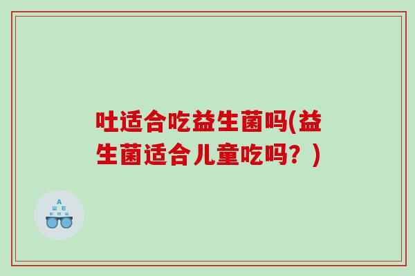 吐适合吃益生菌吗(益生菌适合儿童吃吗？)