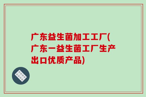 广东益生菌加工工厂(广东一益生菌工厂生产出口优质产品)