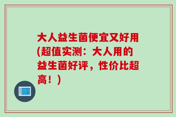 大人益生菌便宜又好用(超值实测：大人用的益生菌好评，性价比超高！)