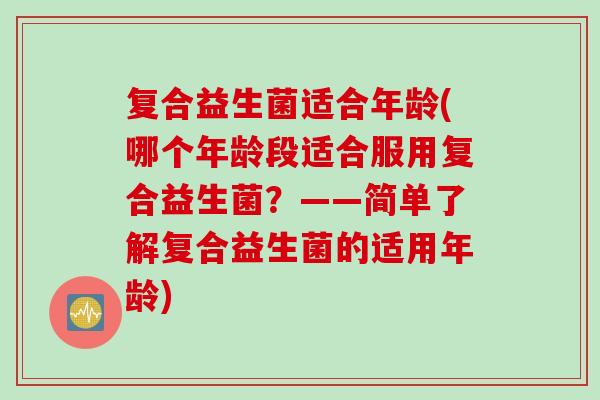 复合益生菌适合年龄(哪个年龄段适合服用复合益生菌？——简单了解复合益生菌的适用年龄)