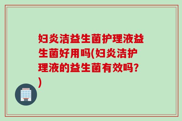 妇炎洁益生菌护理液益生菌好用吗(妇炎洁护理液的益生菌有效吗？)
