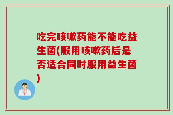 吃完咳嗽药能不能吃益生菌(服用咳嗽药后是否适合同时服用益生菌)