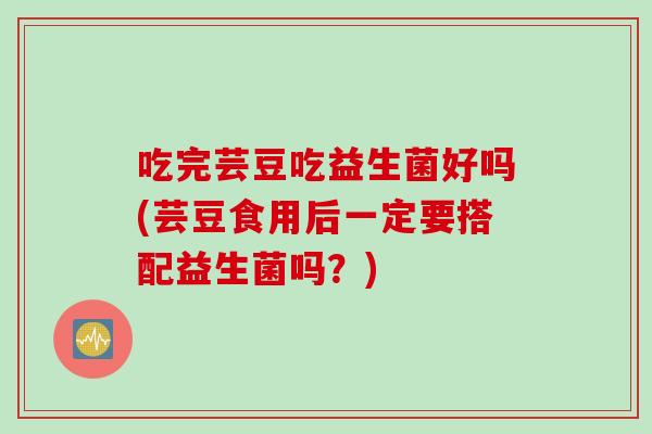 吃完芸豆吃益生菌好吗(芸豆食用后一定要搭配益生菌吗？)