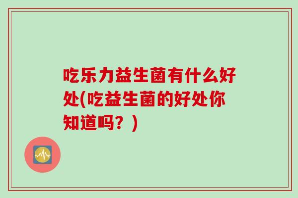 吃乐力益生菌有什么好处(吃益生菌的好处你知道吗？)
