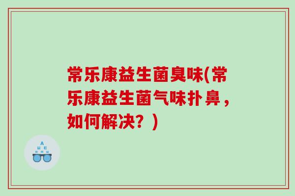 常乐康益生菌臭味(常乐康益生菌气味扑鼻，如何解决？)