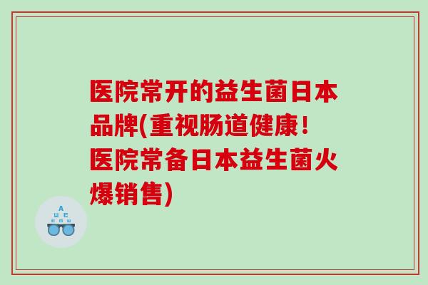 医院常开的益生菌日本品牌(重视肠道健康！医院常备日本益生菌火爆销售)