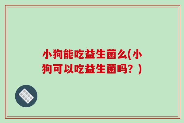 小狗能吃益生菌么(小狗可以吃益生菌吗？)