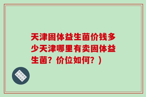天津固体益生菌价钱多少天津哪里有卖固体益生菌？价位如何？)