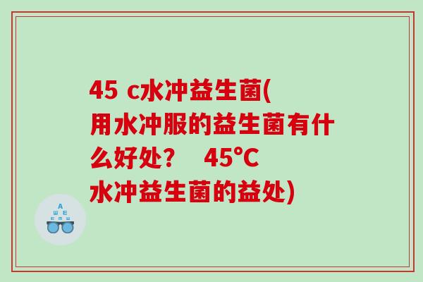 45 c水冲益生菌(用水冲服的益生菌有什么好处？  45°C水冲益生菌的益处)