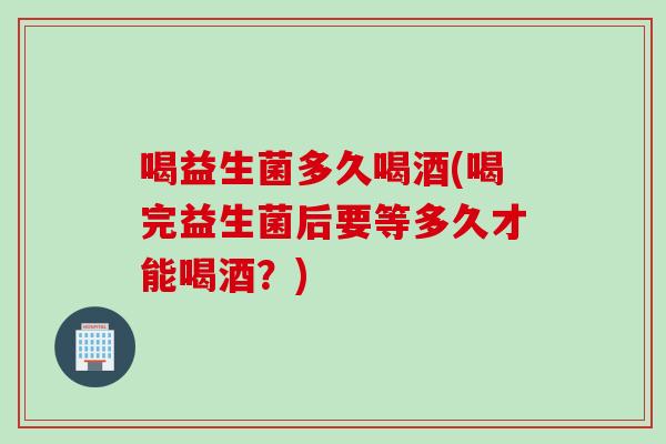 喝益生菌多久喝酒(喝完益生菌后要等多久才能喝酒？)