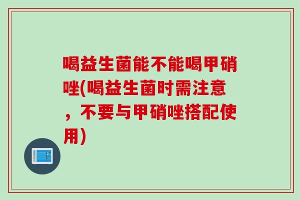 喝益生菌能不能喝甲硝唑(喝益生菌时需注意，不要与甲硝唑搭配使用)
