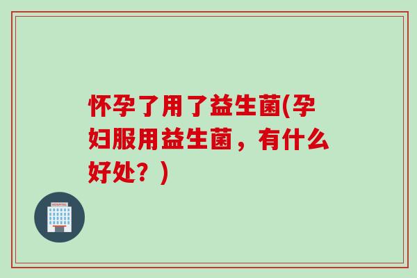 怀孕了用了益生菌(孕妇服用益生菌，有什么好处？)