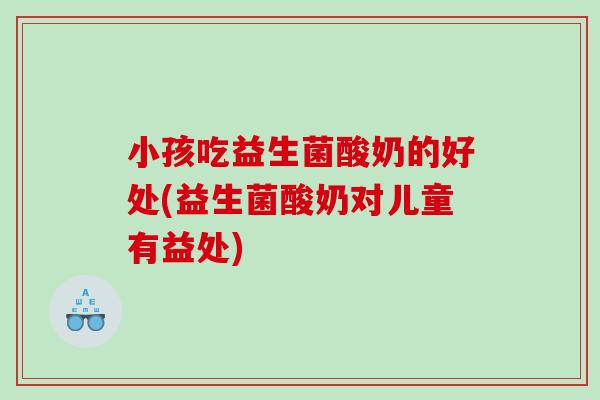 小孩吃益生菌酸奶的好处(益生菌酸奶对儿童有益处)