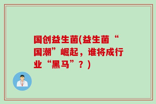 国创益生菌(益生菌“国潮”崛起，谁将成行业“黑马”？)