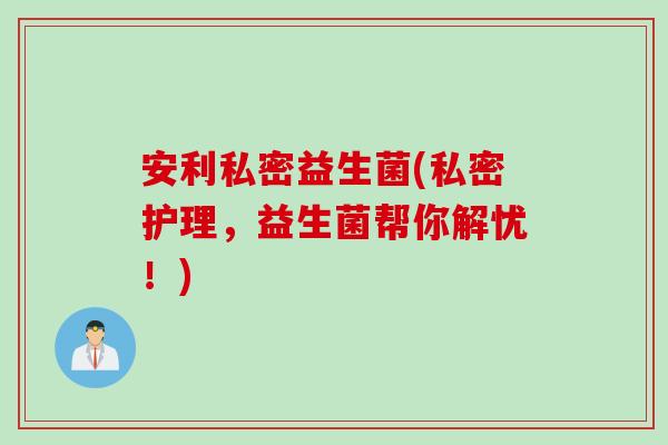 安利私密益生菌(私密护理，益生菌帮你解忧！)