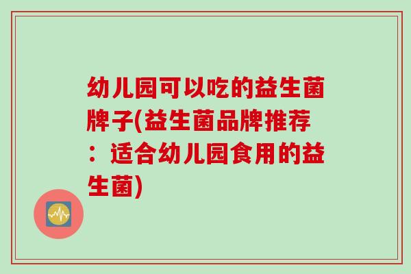 幼儿园可以吃的益生菌牌子(益生菌品牌推荐：适合幼儿园食用的益生菌)