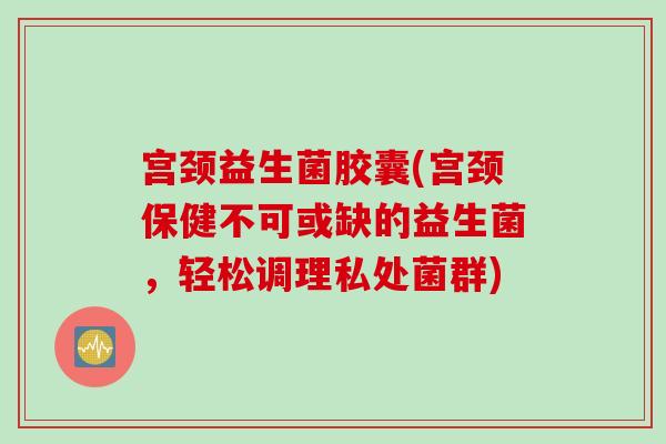 宫颈益生菌胶囊(宫颈保健不可或缺的益生菌，轻松调理私处菌群)