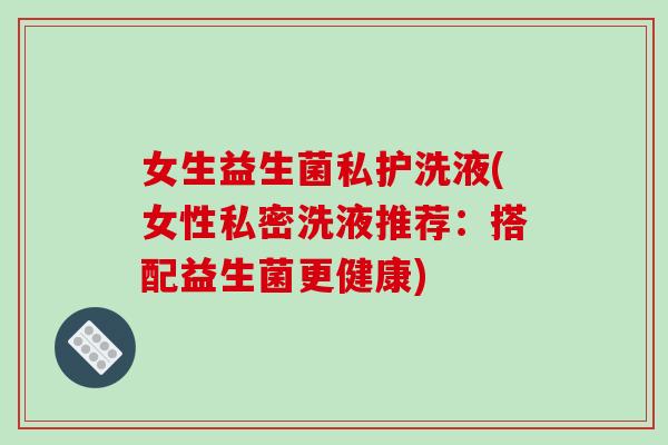女生益生菌私护洗液(女性私密洗液推荐：搭配益生菌更健康)