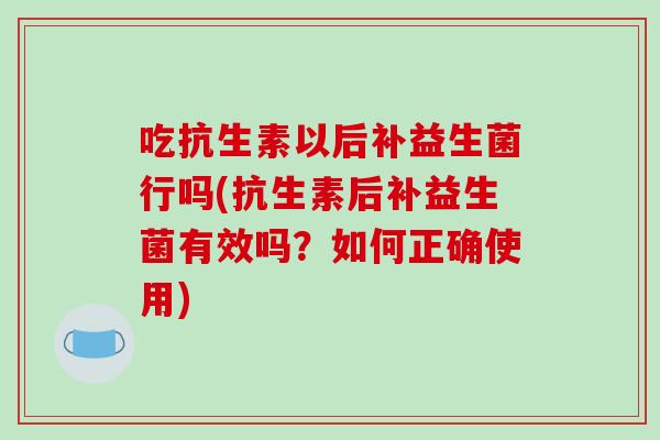 吃抗生素以后补益生菌行吗(抗生素后补益生菌有效吗？如何正确使用)