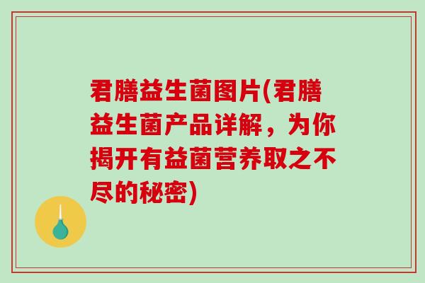 君膳益生菌图片(君膳益生菌产品详解，为你揭开有益菌营养取之不尽的秘密)