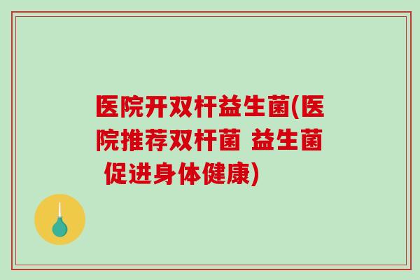 医院开双杆益生菌(医院推荐双杆菌 益生菌 促进身体健康)