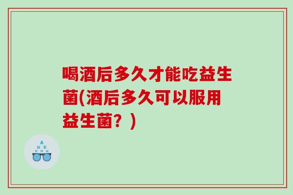 喝酒后多久才能吃益生菌(酒后多久可以服用益生菌？)