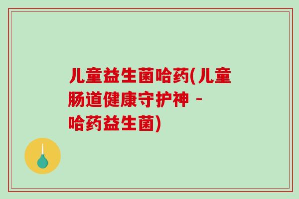 儿童益生菌哈药(儿童肠道健康守护神 - 哈药益生菌)