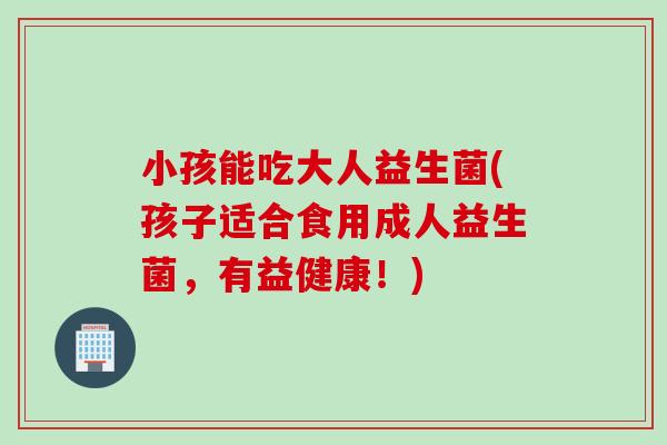 小孩能吃大人益生菌(孩子适合食用成人益生菌，有益健康！)