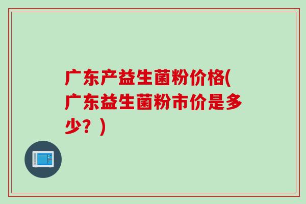广东产益生菌粉价格(广东益生菌粉市价是多少？)