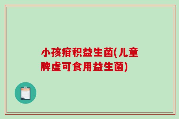 小孩疳积益生菌(儿童脾虚可食用益生菌)