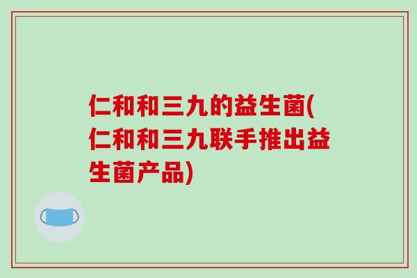 仁和和三九的益生菌(仁和和三九联手推出益生菌产品)