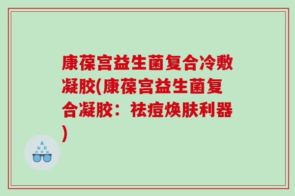 康葆宫益生菌复合冷敷凝胶(康葆宫益生菌复合凝胶：祛痘焕肤利器)