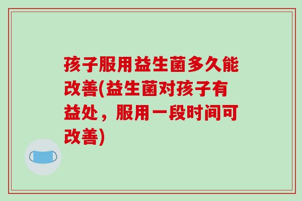 孩子服用益生菌多久能改善(益生菌对孩子有益处，服用一段时间可改善)