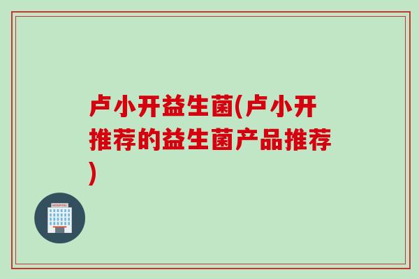 卢小开益生菌(卢小开推荐的益生菌产品推荐)