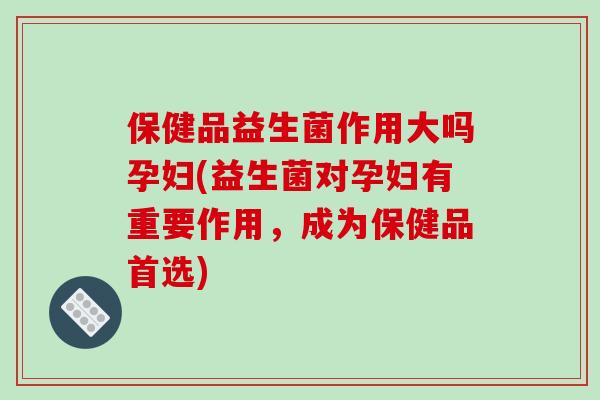 保健品益生菌作用大吗孕妇(益生菌对孕妇有重要作用,成为保健品首选) 保健品益生菌作用大吗孕妇(益生菌对孕妇有重要作用,成为保健品首选)
