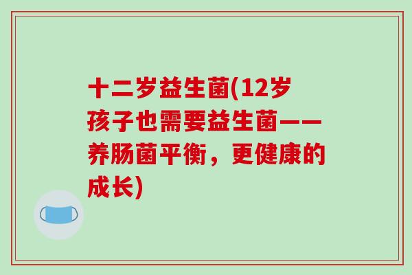 十二岁益生菌(12岁孩子也需要益生菌——养肠菌平衡,更健康的成长) 十二岁益生菌(12岁孩子也需要益生菌——养肠菌平衡,更健康的成长)