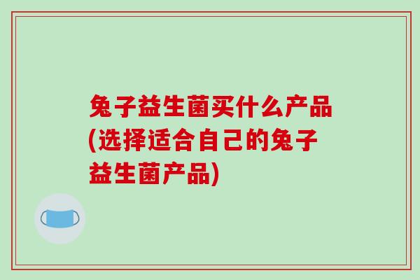 兔子益生菌买什么产品(选择适合自己的兔子益生菌产品)