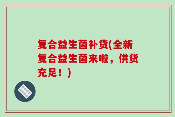 复合益生菌补货(全新复合益生菌来啦,供货充足!) 复合益生菌补货(全新复合益生菌来啦,供货充足!)