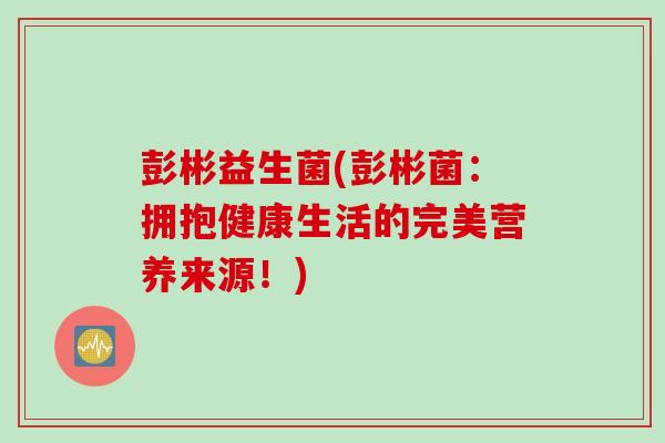 彭彬益生菌(彭彬菌：拥抱健康生活的完美营养来源！)