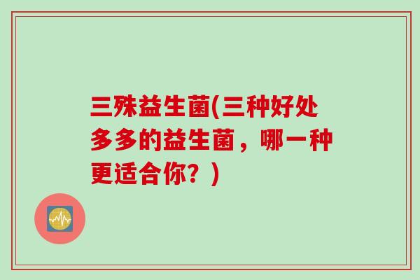 三殊益生菌(三种好处多多的益生菌,哪一种更适合你?) 三殊益生菌(三种好处多多的益生菌,哪一种更适合你?)