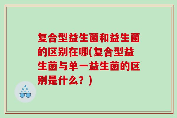 复合型益生菌和益生菌的区别在哪(复合型益生菌与单一益生菌的区别是什么?) 复合型益生菌和益生菌的区别在哪(复合型益生菌与单一益生菌的区别是什么?)