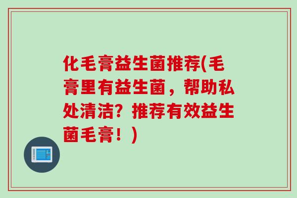 化毛膏益生菌推荐(毛膏里有益生菌，帮助私处清洁？推荐有效益生菌毛膏！)