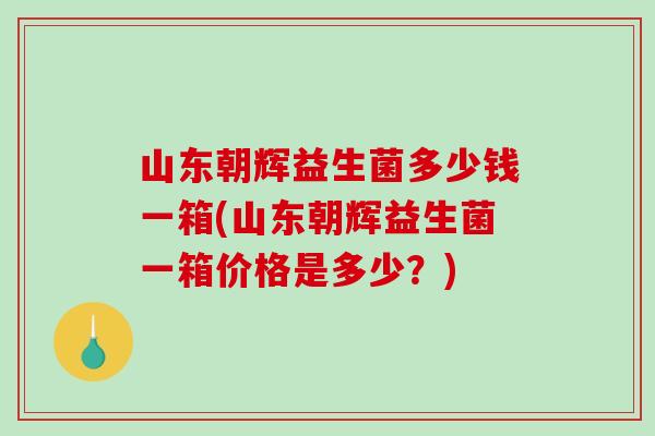 山东朝辉益生菌多少钱一箱(山东朝辉益生菌一箱价格是多少？)